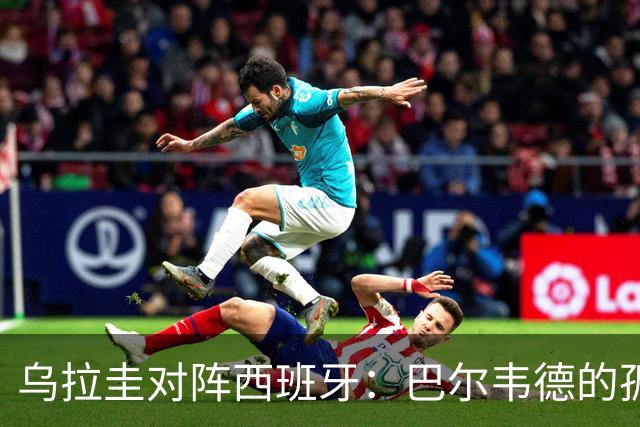 乌拉圭对阵西班牙：巴尔韦德的孤独之旅，首发11人中仅他一人效力西甲！