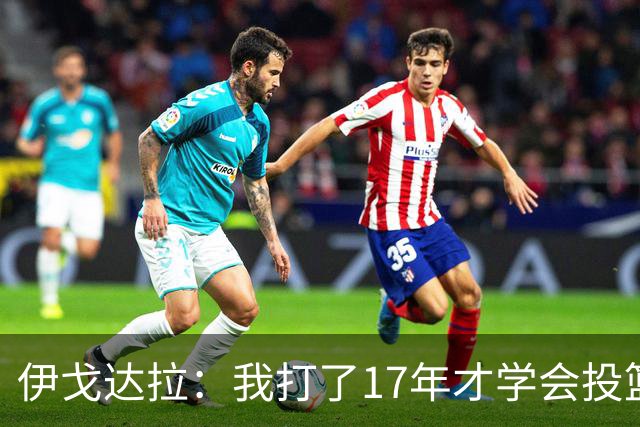 伊戈达拉：我打了17年才学会投篮 没接受过姿势训练全靠自己摸索