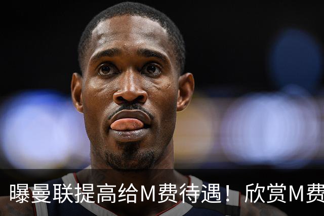 曝曼联提高给M费待遇！欣赏M费六大原因揭秘，但拉爵在估值上失算